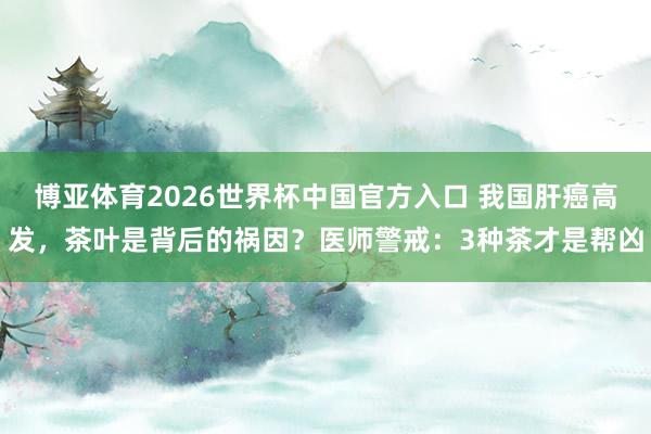 博亚体育2026世界杯中国官方入口 我国肝癌高发,茶叶是背后的祸因?医师警戒:3种茶才是帮凶