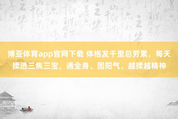 博亚体育app官网下载 体格发千里总劳累,每天揉透三焦三宝,通全身、固阳气,越揉越精神