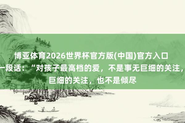 博亚体育2026世界杯官方版(中国)官方入口 极端通透的一段话:“对孩子最高档的爱,不是事无巨细的关注,也不是倾尽