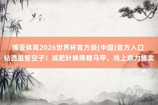 博亚体育2026世界杯官方版(中国)官方入口 钻透监管空子！减肥针换降糖马甲，线上鼎力售卖