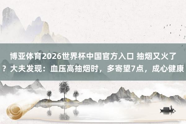 博亚体育2026世界杯中国官方入口 抽烟又火了?大夫发现:血压高抽烟时,多寄望7点,成心健康