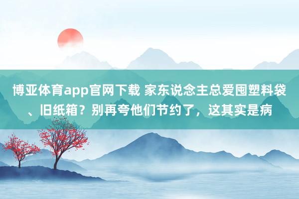 博亚体育app官网下载 家东说念主总爱囤塑料袋、旧纸箱?别再夸他们节约了,这其实是病