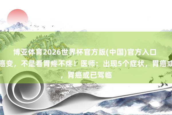 博亚体育2026世界杯官方版(中国)官方入口 胃开动癌变，不是看胃疼不疼！医师：出现5个症状，胃癌或已驾临