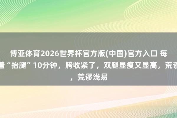 博亚体育2026世界杯官方版(中国)官方入口 每天躺着“抬腿”10分钟，胯收紧了，双腿显瘦又显高，荒谬浅易