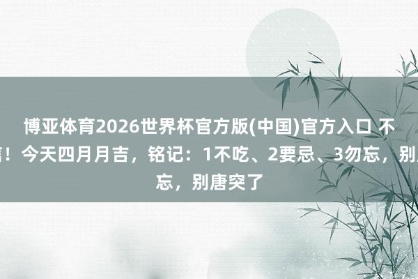 博亚体育2026世界杯官方版(中国)官方入口 不是迷信!今天四月月吉,铭记:1不吃、2要忌、3勿忘,别唐突了