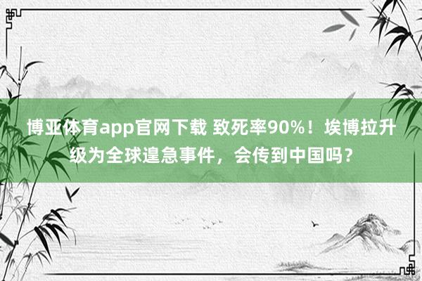 博亚体育app官网下载 致死率90%!埃博拉升级为全球遑急事件,会传到中国吗?