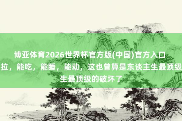 博亚体育2026世界杯官方版(中国)官方入口 能尿,能拉,能吃,能睡,能动,这也曾算是东谈主生最顶级的破坏了