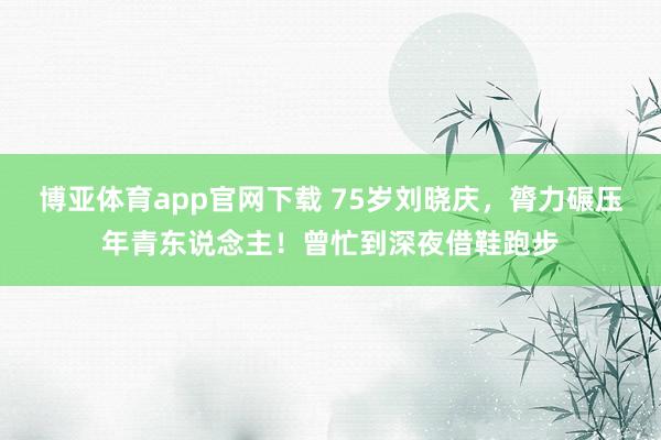 博亚体育app官网下载 75岁刘晓庆,膂力碾压年青东说念主!曾忙到深夜借鞋跑步