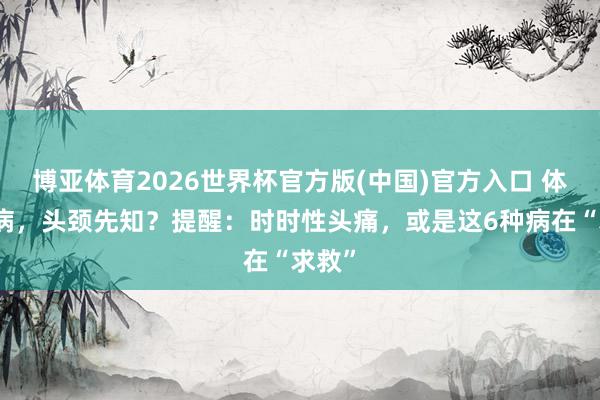 博亚体育2026世界杯官方版(中国)官方入口 体内有病,头颈先知?提醒:时时性头痛,或是这6种病在“求救”