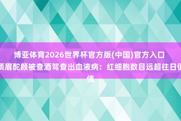 博亚体育2026世界杯官方版(中国)官方入口 须眉酡颜被查酒驾查出血液病：红细胞数目远超往日值