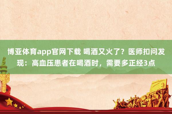 博亚体育app官网下载 喝酒又火了?医师扣问发现:高血压患者在喝酒时,需要多正经3点