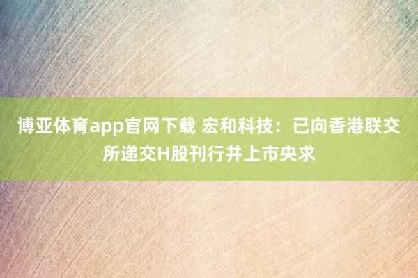 博亚体育app官网下载 宏和科技：已向香港联交所递交H股刊行并上市央求