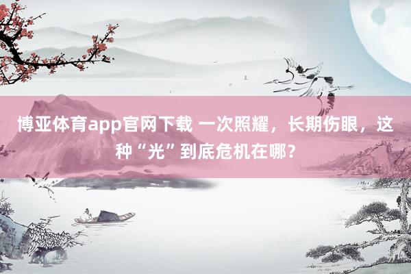 博亚体育app官网下载 一次照耀,长期伤眼,这种“光”到底危机在哪?