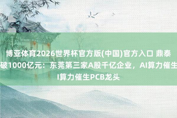 博亚体育2026世界杯官方版(中国)官方入口 鼎泰高科市值破1000亿元:东莞第三家A股千亿企业,AI算力催生PCB龙头