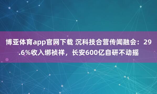 博亚体育app官网下载 沉科技合营传闻融会:29.6%收入绑祯祥,长安600亿自研不动摇