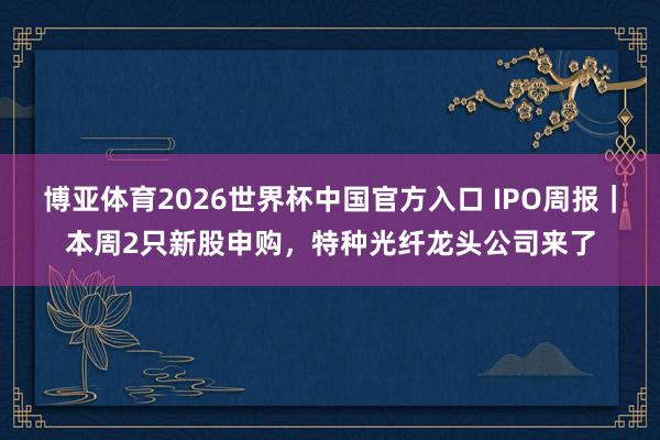 博亚体育2026世界杯中国官方入口 IPO周报|本周2只新股申购,特种光纤龙头公司来了