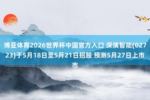 博亚体育2026世界杯中国官方入口 深演智能(02723)于5月18日至5月21日招股 预测5月27日上市