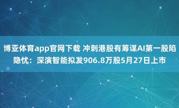 博亚体育app官网下载 冲刺港股有筹谋AI第一股陷隐忧:深演智能拟发906.8万股5月27日上市