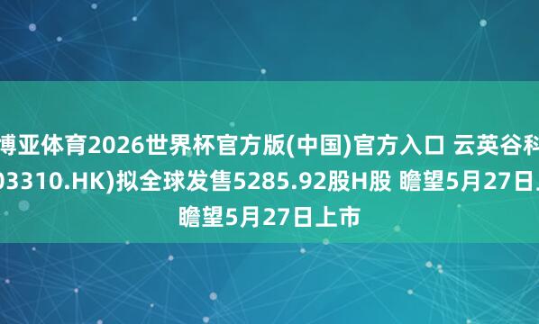 博亚体育2026世界杯官方版(中国)官方入口 云英谷科技(03310.HK)拟全球发售5285.92股H股 瞻望5月27日上市