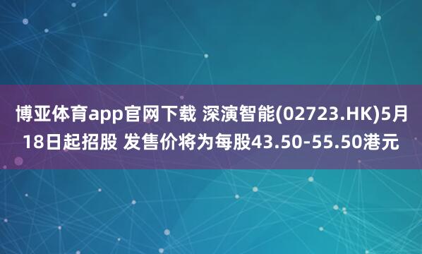 博亚体育app官网下载 深演智能(02723.HK)5月18日起招股 发售价将为每股43.50-55.50港元