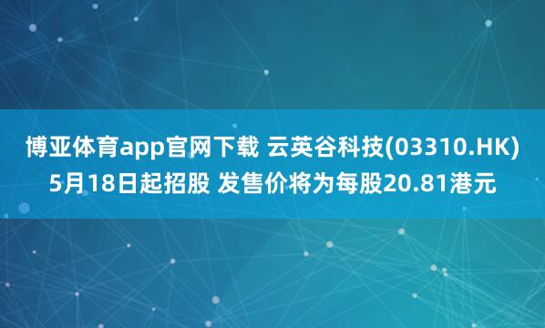 博亚体育app官网下载 云英谷科技(03310.HK)5月18日起招股 发售价将为每股20.81港元