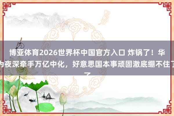 博亚体育2026世界杯中国官方入口 炸锅了!华为夜深牵手万亿中化,好意思国本事顽固澈底绷不住了