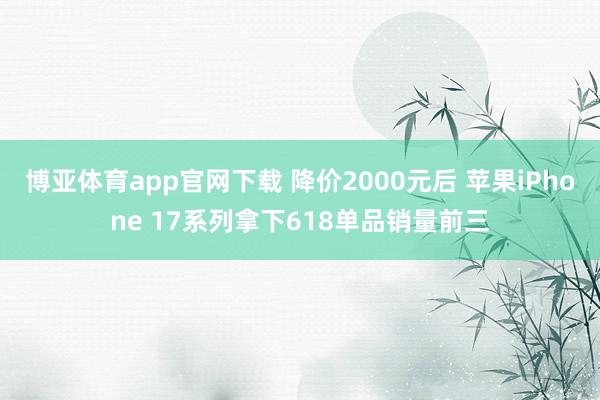 博亚体育app官网下载 降价2000元后 苹果iPhone 17系列拿下618单品销量前三