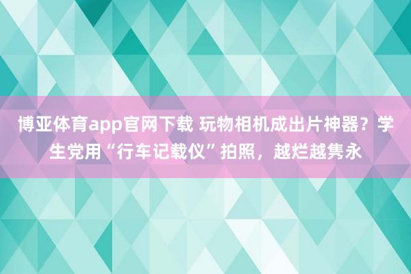 博亚体育app官网下载 玩物相机成出片神器?学生党用“行车记载仪”拍照,越烂越隽永