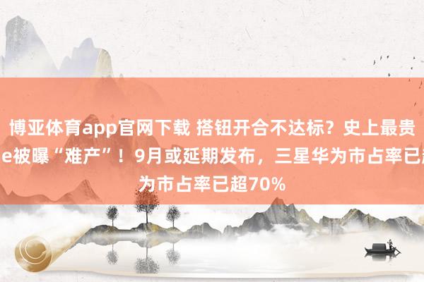 博亚体育app官网下载 搭钮开合不达标?史上最贵iPhone被曝“难产”!9月或延期发布,三星华为市占率已超70%