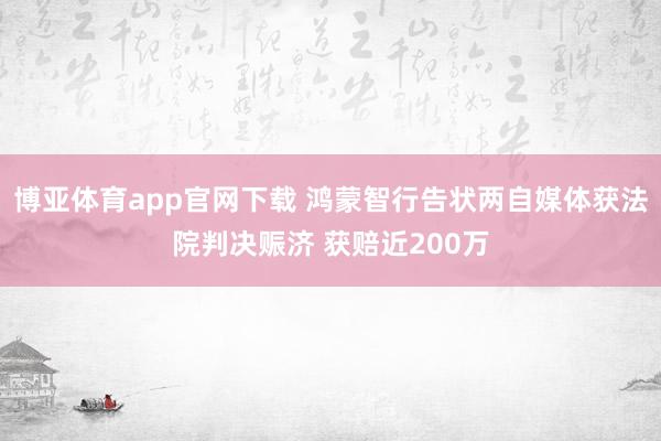 博亚体育app官网下载 鸿蒙智行告状两自媒体获法院判决赈济 获赔近200万