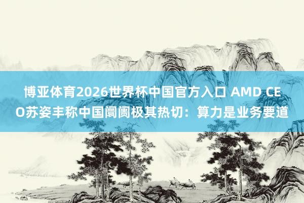 博亚体育2026世界杯中国官方入口 AMD CEO苏姿丰称中国阛阓极其热切：算力是业务要道