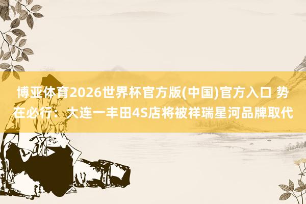 博亚体育2026世界杯官方版(中国)官方入口 势在必行:大连一丰田4S店将被祥瑞星河品牌取代