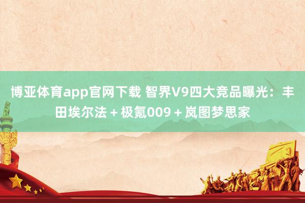 博亚体育app官网下载 智界V9四大竞品曝光:丰田埃尔法+极氪009+岚图梦思家