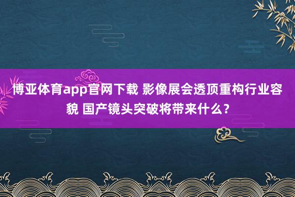 博亚体育app官网下载 影像展会透顶重构行业容貌 国产镜头突破将带来什么？