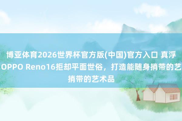 博亚体育2026世界杯官方版(中国)官方入口 真浮了!OPPO Reno16拒却平面世俗,打造能随身捎带的艺术品