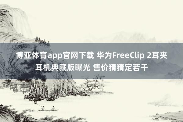 博亚体育app官网下载 华为FreeClip 2耳夹耳机典藏版曝光 售价猜猜定若干