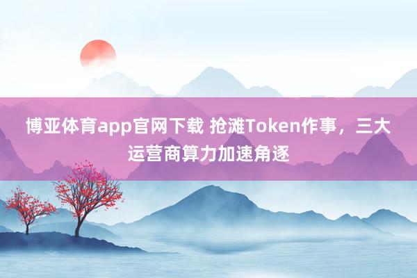 博亚体育app官网下载 抢滩Token作事,三大运营商算力加速角逐