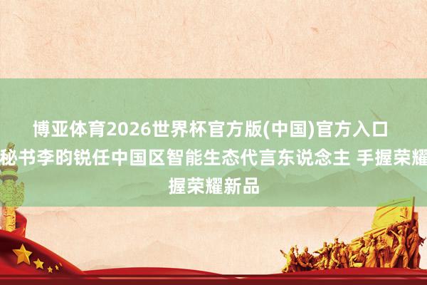 博亚体育2026世界杯官方版(中国)官方入口 荣耀秘书李昀锐任中国区智能生态代言东说念主 手握荣耀新品