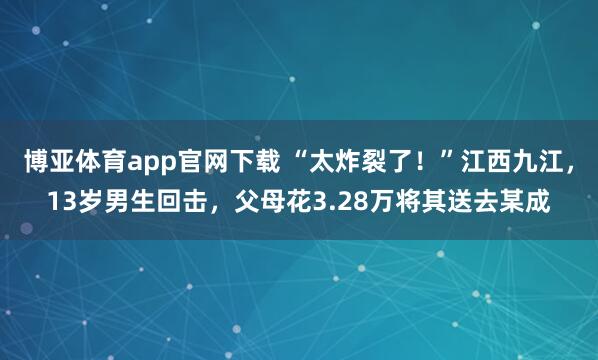 博亚体育app官网下载 “太炸裂了！”江西九江，13岁男生回击，父母花3.28万将其送去某成