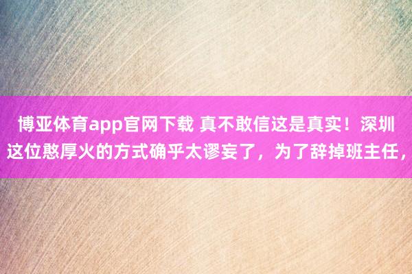 博亚体育app官网下载 真不敢信这是真实！深圳这位憨厚火的方式确乎太谬妄了，为了辞掉班主任，
