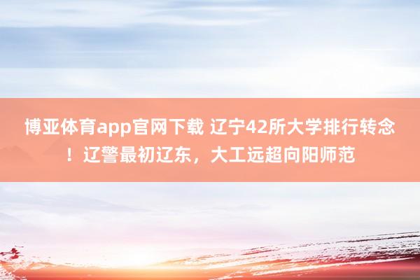 博亚体育app官网下载 辽宁42所大学排行转念!辽警最初辽东,大工远超向阳师范