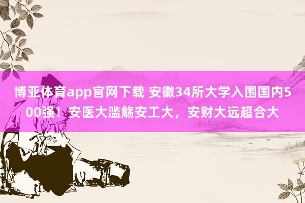 博亚体育app官网下载 安徽34所大学入围国内500强!安医大滥觞安工大,安财大远超合大