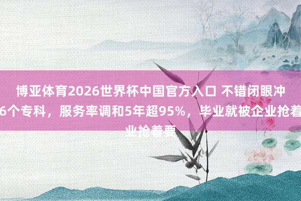 博亚体育2026世界杯中国官方入口 不错闭眼冲的6个专科,服务率调和5年超95%,毕业就被企业抢着要