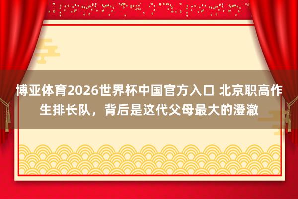 博亚体育2026世界杯中国官方入口 北京职高作生排长队,背后是这代父母最大的澄澈