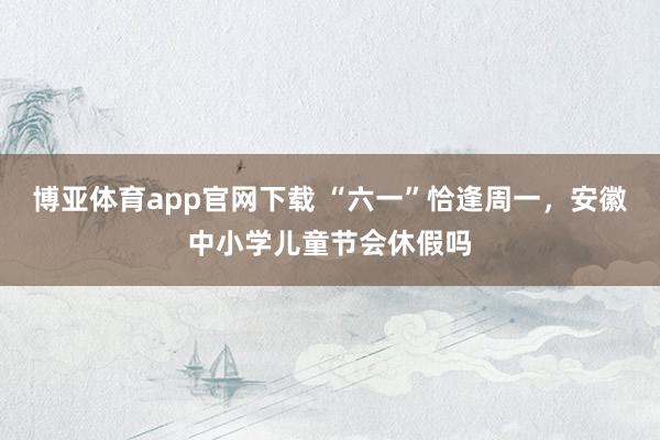 博亚体育app官网下载 “六一”恰逢周一，安徽中小学儿童节会休假吗