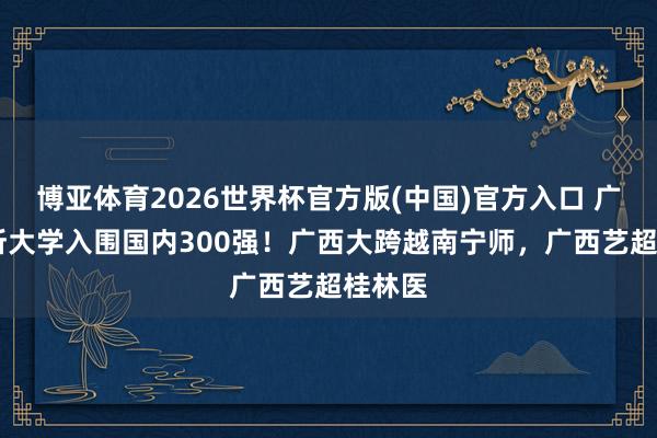 博亚体育2026世界杯官方版(中国)官方入口 广西10所大学入围国内300强！广西大跨越南宁师，广西艺超桂林医