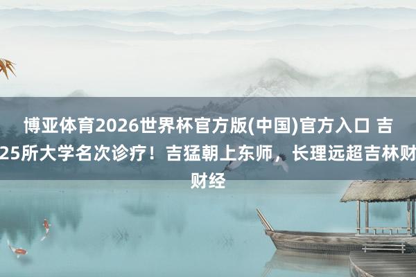 博亚体育2026世界杯官方版(中国)官方入口 吉林25所大学名次诊疗！吉猛朝上东师，长理远超吉林财经
