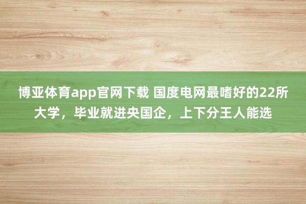 博亚体育app官网下载 国度电网最嗜好的22所大学,毕业就进央国企,上下分王人能选