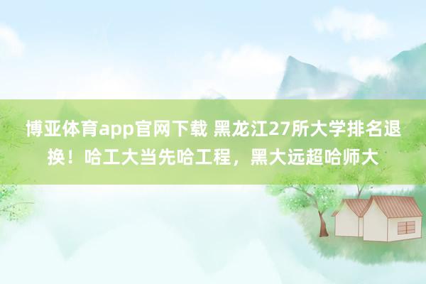 博亚体育app官网下载 黑龙江27所大学排名退换!哈工大当先哈工程,黑大远超哈师大