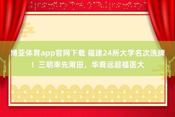 博亚体育app官网下载 福建24所大学名次洗牌！三明率先莆田，华裔远超福医大